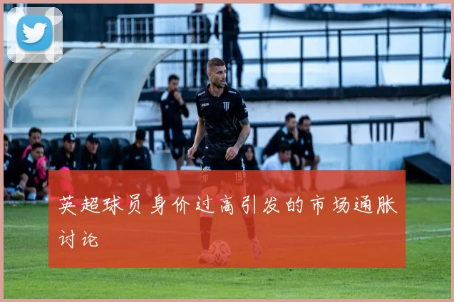 英超球员身价过高引发的市场通胀讨论