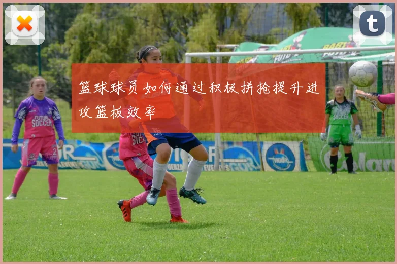 篮球球员如何通过积极拼抢提升进攻篮板效率