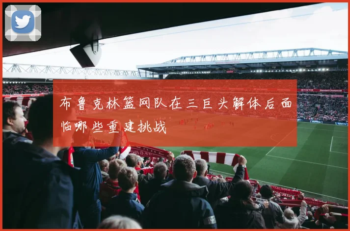 布鲁克林篮网队在三巨头解体后面临哪些重建挑战