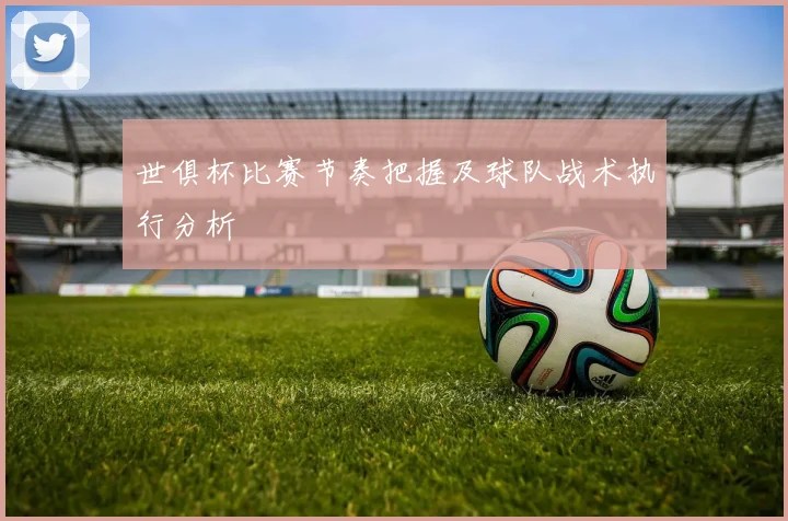 世俱杯比赛节奏把握及球队战术执行分析