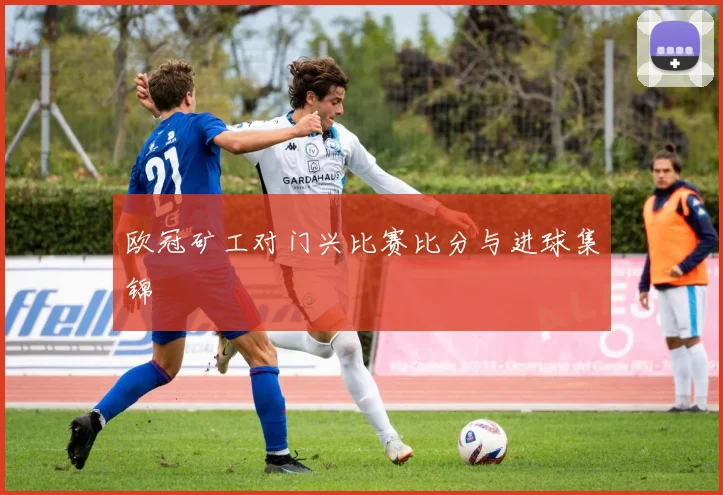 欧冠矿工对门兴比赛比分与进球集锦
