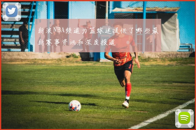 新浪NBA频道为篮球迷提供了哪些最新赛事资讯和深度报道