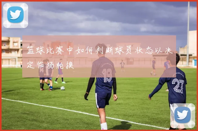 篮球比赛中如何判断球员状态以决定临场轮换